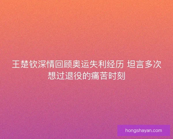 王楚钦深情回顾奥运失利经历 坦言多次想过退役的痛苦时刻