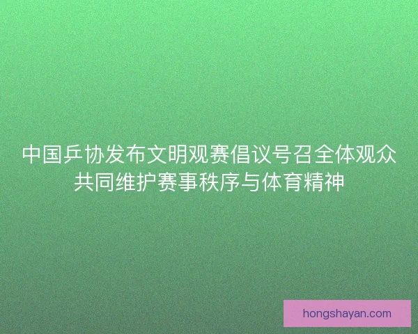 中国乒协发布文明观赛倡议号召全体观众共同维护赛事秩序与体育精神